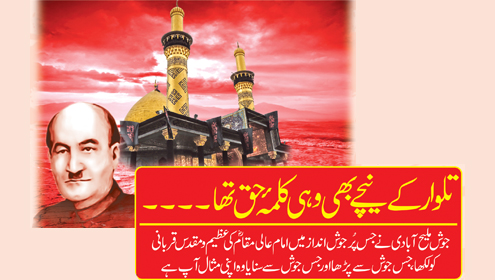 تلوار کے نیچے بھی وہی کلمہ  ٔ حق تھا ۔۔۔۔ جوش ملیح آبادی نے جس پُر جوش انداز میں امام عالی مقام ؓ کی عظیم و مقدس قربانی کو   لکھا ،جس جوش سے پڑھا اور جس جوش سے سنایا وہ اپنی مثال آپ ہے